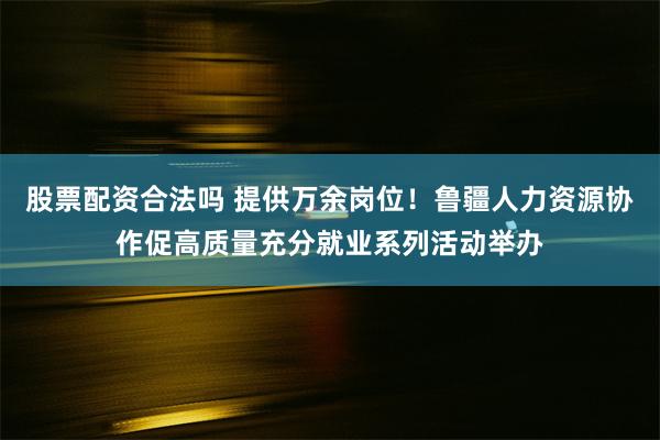 股票配资合法吗 提供万余岗位！鲁疆人力资源协作促高质量充分就业系列活动举办