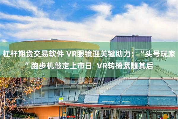 杠杆期货交易软件 VR眼镜迎关键助力：“头号玩家”跑步机敲定上市日  VR转椅紧随其后