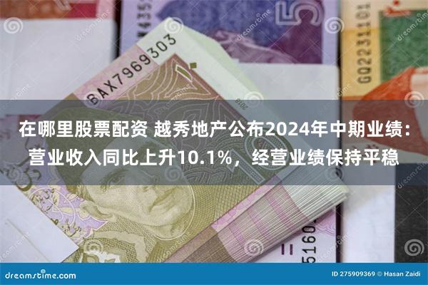 在哪里股票配资 越秀地产公布2024年中期业绩：营业收入同比上升10.1%，经营业绩保持平稳